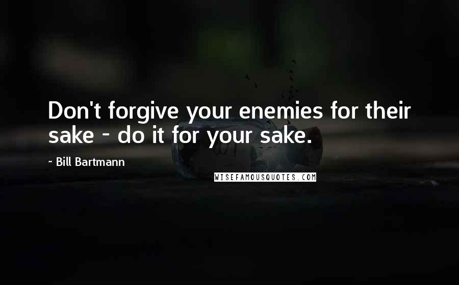 Bill Bartmann Quotes: Don't forgive your enemies for their sake - do it for your sake.