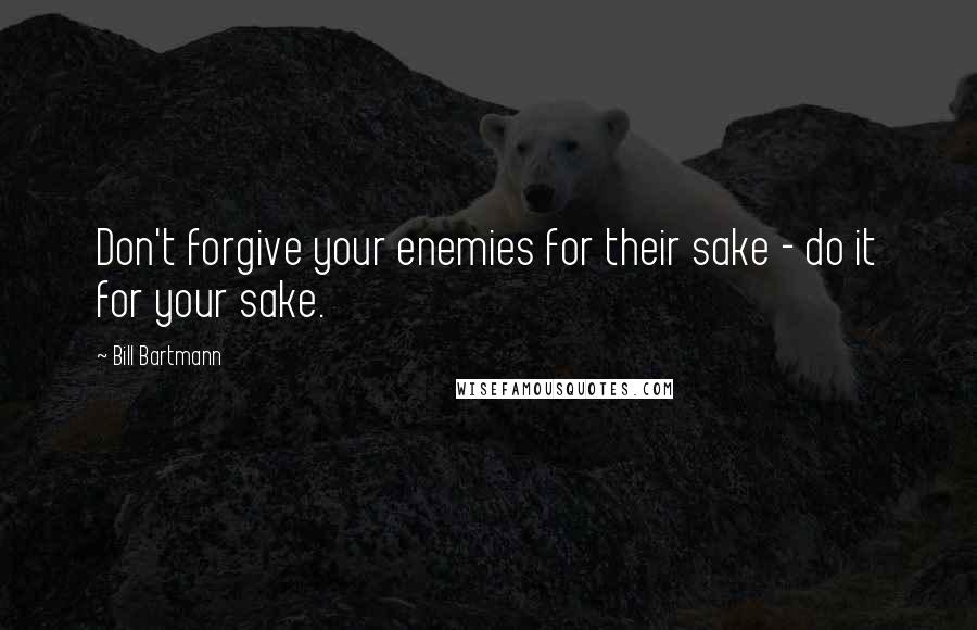 Bill Bartmann Quotes: Don't forgive your enemies for their sake - do it for your sake.