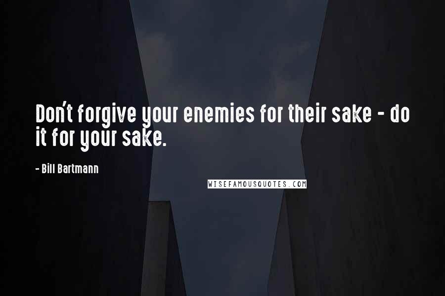 Bill Bartmann Quotes: Don't forgive your enemies for their sake - do it for your sake.