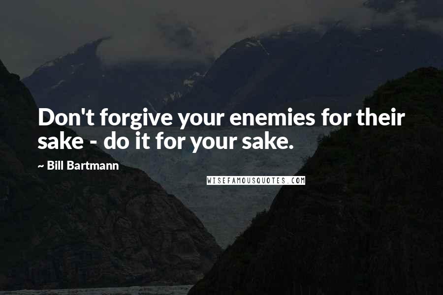 Bill Bartmann Quotes: Don't forgive your enemies for their sake - do it for your sake.