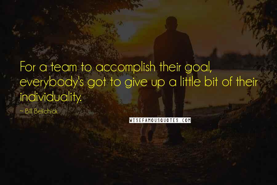 Bill Belichick Quotes: For a team to accomplish their goal, everybody's got to give up a little bit of their individuality.