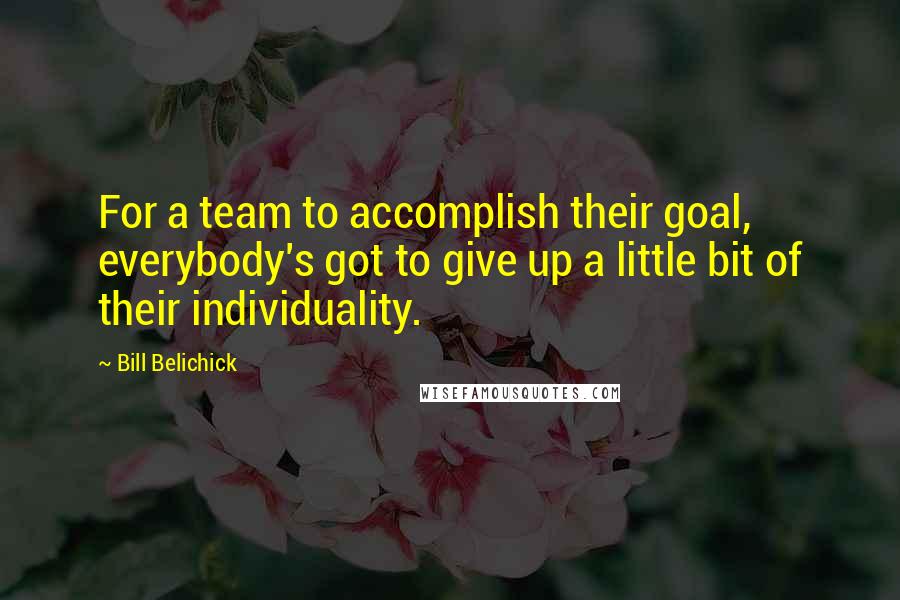Bill Belichick Quotes: For a team to accomplish their goal, everybody's got to give up a little bit of their individuality.