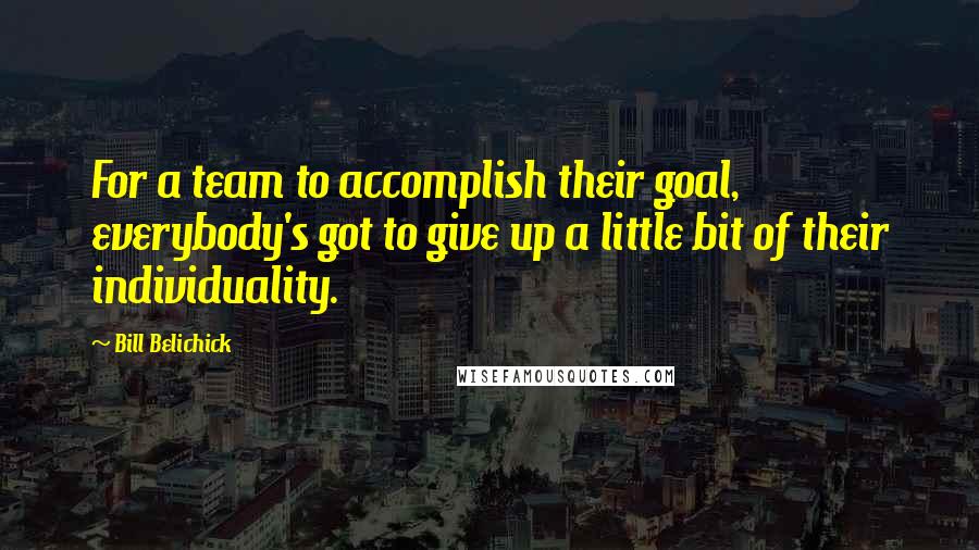 Bill Belichick Quotes: For a team to accomplish their goal, everybody's got to give up a little bit of their individuality.