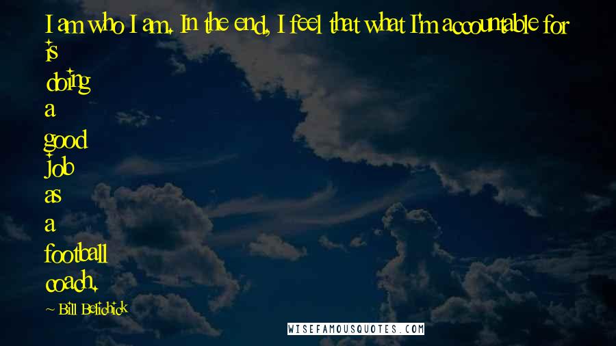 Bill Belichick Quotes: I am who I am. In the end, I feel that what I'm accountable for is doing a good job as a football coach.
