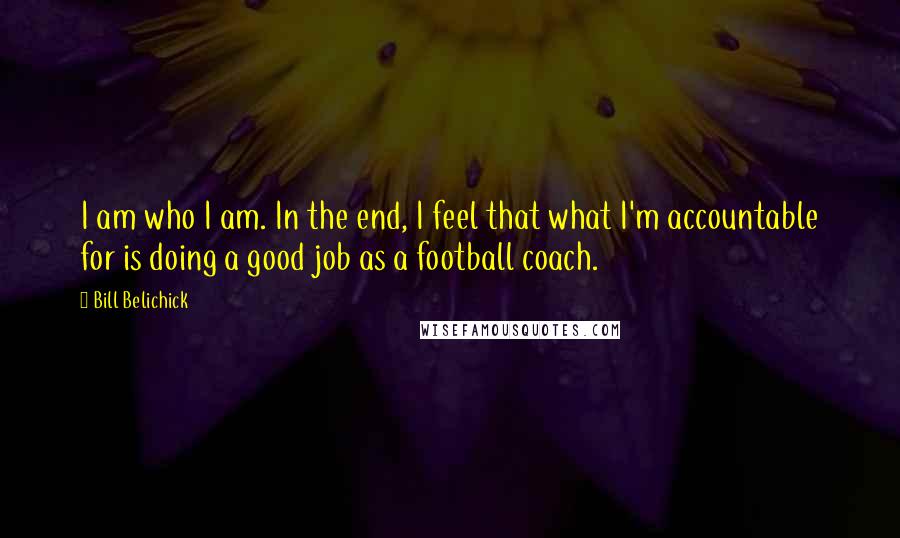 Bill Belichick Quotes: I am who I am. In the end, I feel that what I'm accountable for is doing a good job as a football coach.