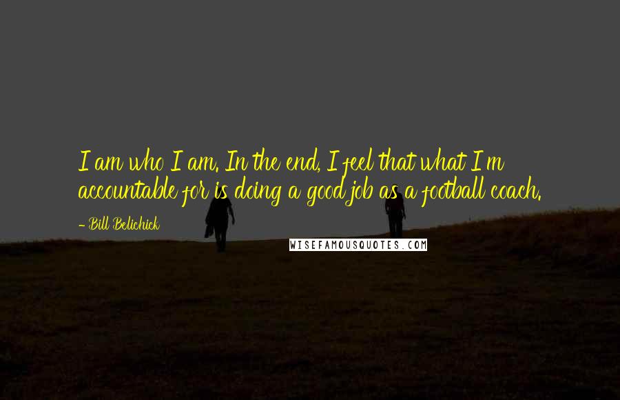 Bill Belichick Quotes: I am who I am. In the end, I feel that what I'm accountable for is doing a good job as a football coach.