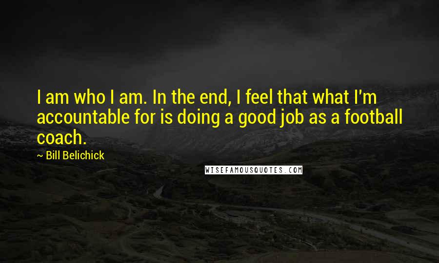 Bill Belichick Quotes: I am who I am. In the end, I feel that what I'm accountable for is doing a good job as a football coach.