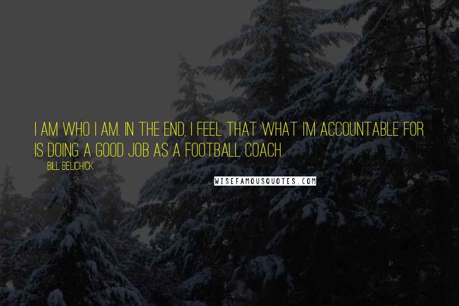 Bill Belichick Quotes: I am who I am. In the end, I feel that what I'm accountable for is doing a good job as a football coach.