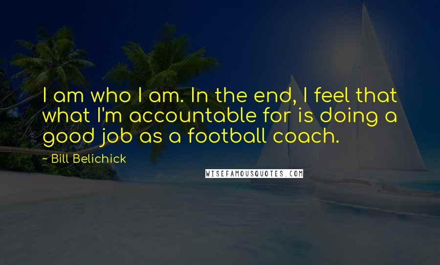 Bill Belichick Quotes: I am who I am. In the end, I feel that what I'm accountable for is doing a good job as a football coach.