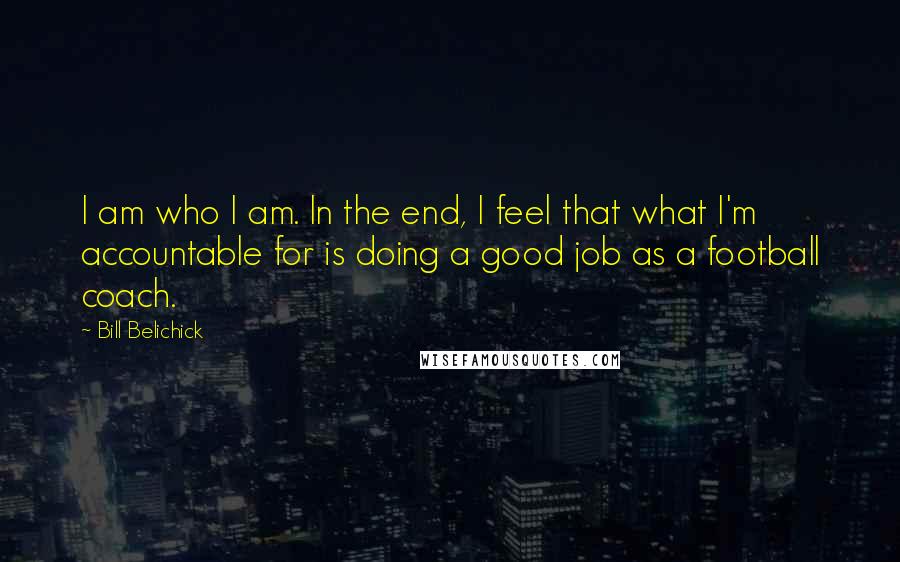 Bill Belichick Quotes: I am who I am. In the end, I feel that what I'm accountable for is doing a good job as a football coach.