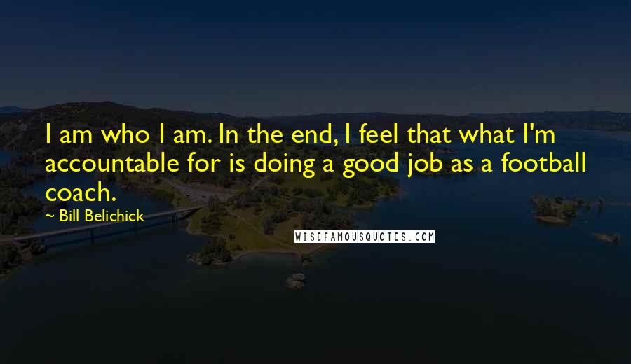 Bill Belichick Quotes: I am who I am. In the end, I feel that what I'm accountable for is doing a good job as a football coach.