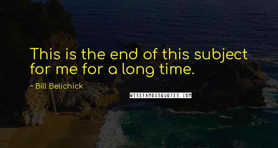 Bill Belichick Quotes: This is the end of this subject for me for a long time.