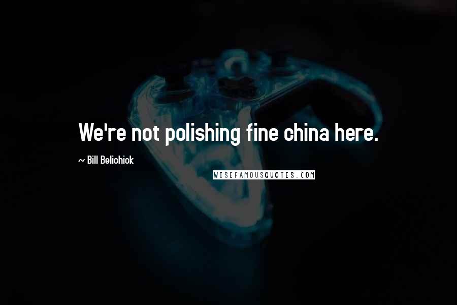 Bill Belichick Quotes: We're not polishing fine china here.