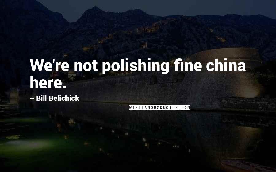 Bill Belichick Quotes: We're not polishing fine china here.