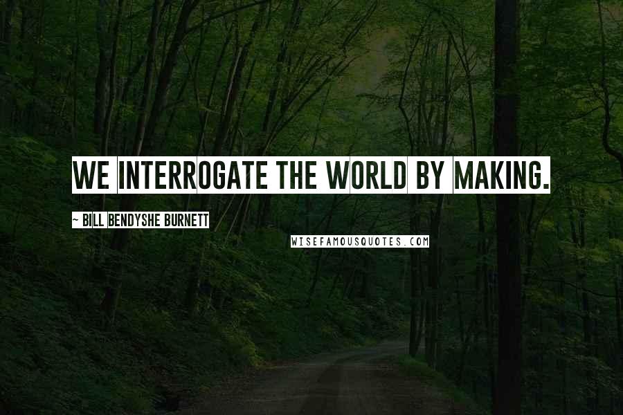 Bill Bendyshe Burnett Quotes: We interrogate the world by making.