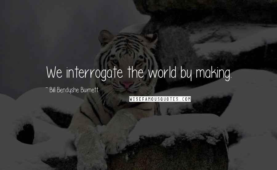 Bill Bendyshe Burnett Quotes: We interrogate the world by making.