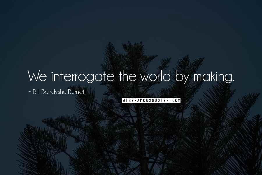 Bill Bendyshe Burnett Quotes: We interrogate the world by making.