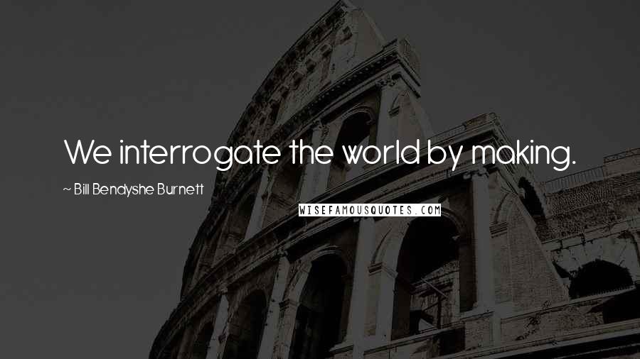 Bill Bendyshe Burnett Quotes: We interrogate the world by making.