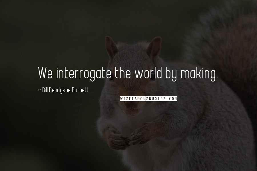 Bill Bendyshe Burnett Quotes: We interrogate the world by making.