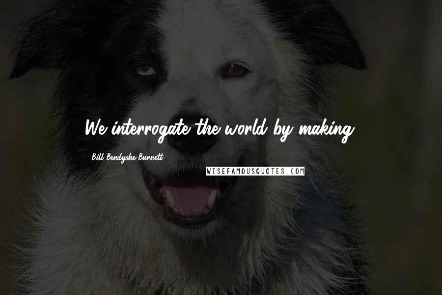 Bill Bendyshe Burnett Quotes: We interrogate the world by making.