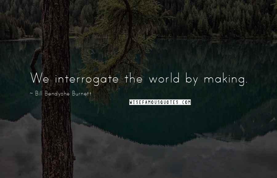 Bill Bendyshe Burnett Quotes: We interrogate the world by making.