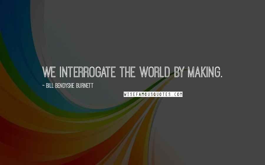 Bill Bendyshe Burnett Quotes: We interrogate the world by making.
