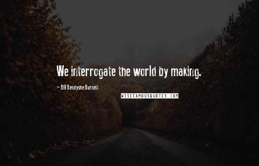 Bill Bendyshe Burnett Quotes: We interrogate the world by making.