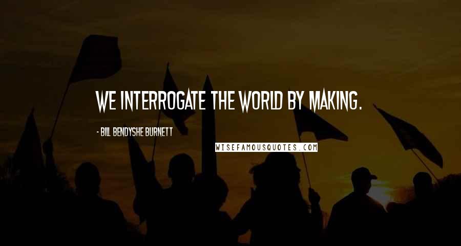 Bill Bendyshe Burnett Quotes: We interrogate the world by making.