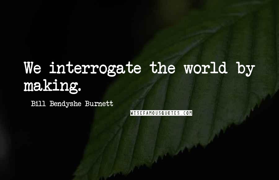 Bill Bendyshe Burnett Quotes: We interrogate the world by making.