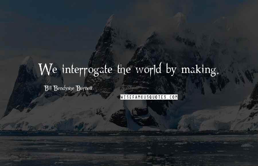 Bill Bendyshe Burnett Quotes: We interrogate the world by making.