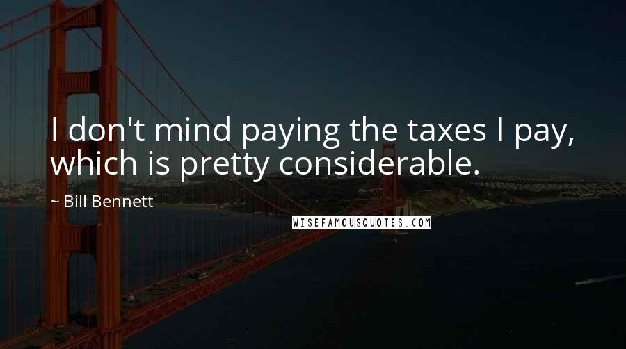 Bill Bennett Quotes: I don't mind paying the taxes I pay, which is pretty considerable.