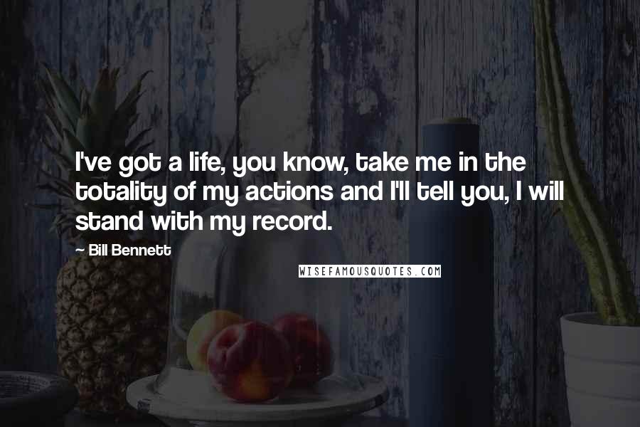 Bill Bennett Quotes: I've got a life, you know, take me in the totality of my actions and I'll tell you, I will stand with my record.