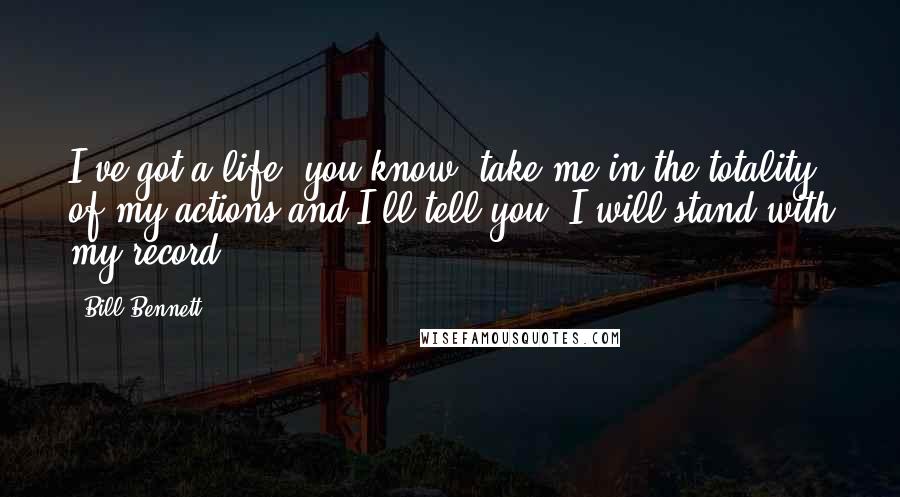 Bill Bennett Quotes: I've got a life, you know, take me in the totality of my actions and I'll tell you, I will stand with my record.