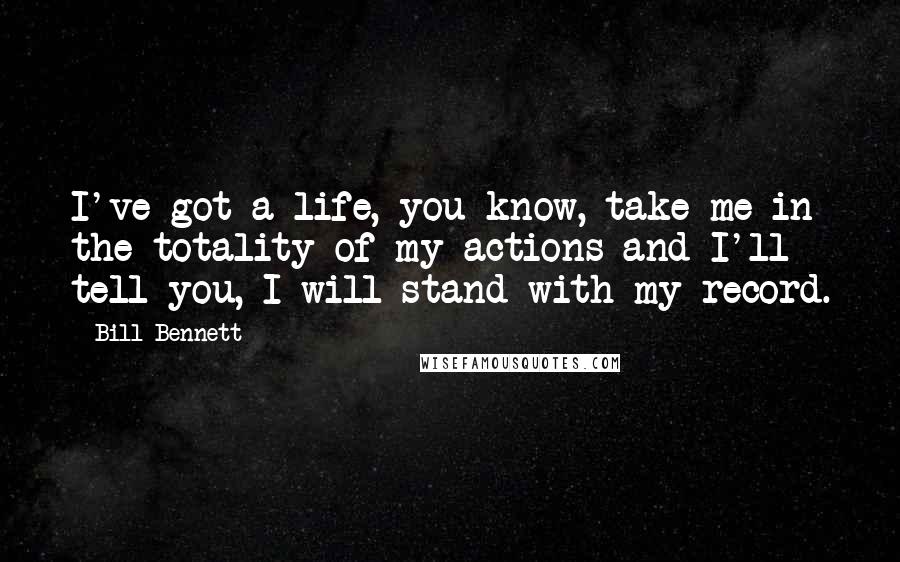 Bill Bennett Quotes: I've got a life, you know, take me in the totality of my actions and I'll tell you, I will stand with my record.