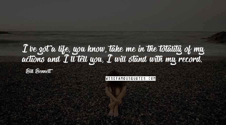 Bill Bennett Quotes: I've got a life, you know, take me in the totality of my actions and I'll tell you, I will stand with my record.