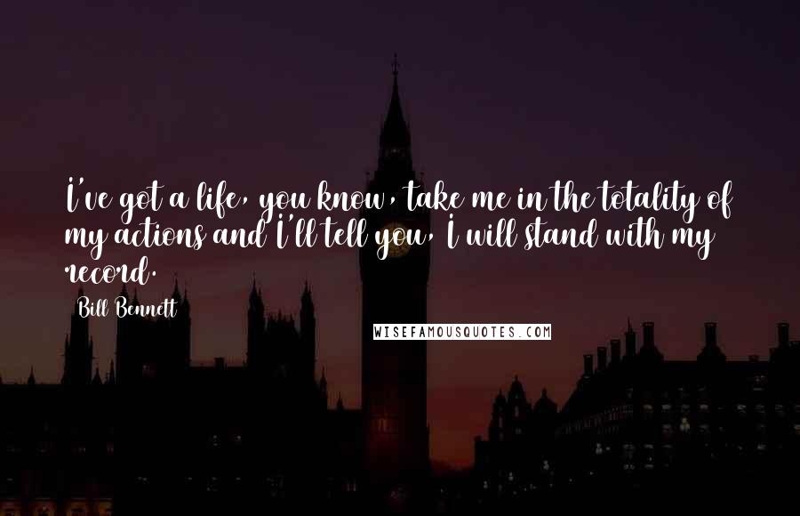 Bill Bennett Quotes: I've got a life, you know, take me in the totality of my actions and I'll tell you, I will stand with my record.