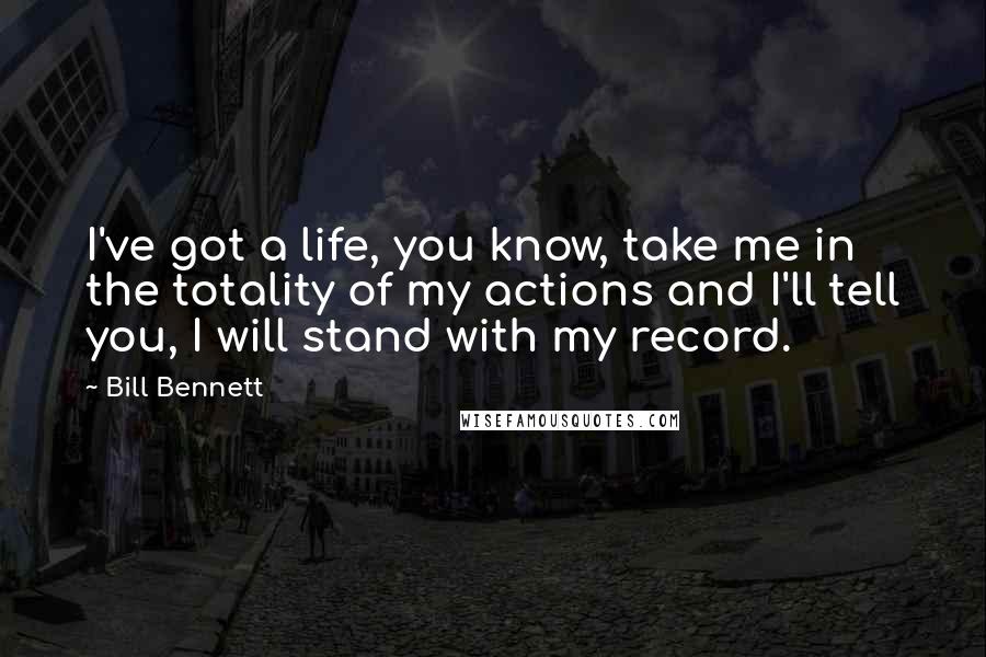 Bill Bennett Quotes: I've got a life, you know, take me in the totality of my actions and I'll tell you, I will stand with my record.