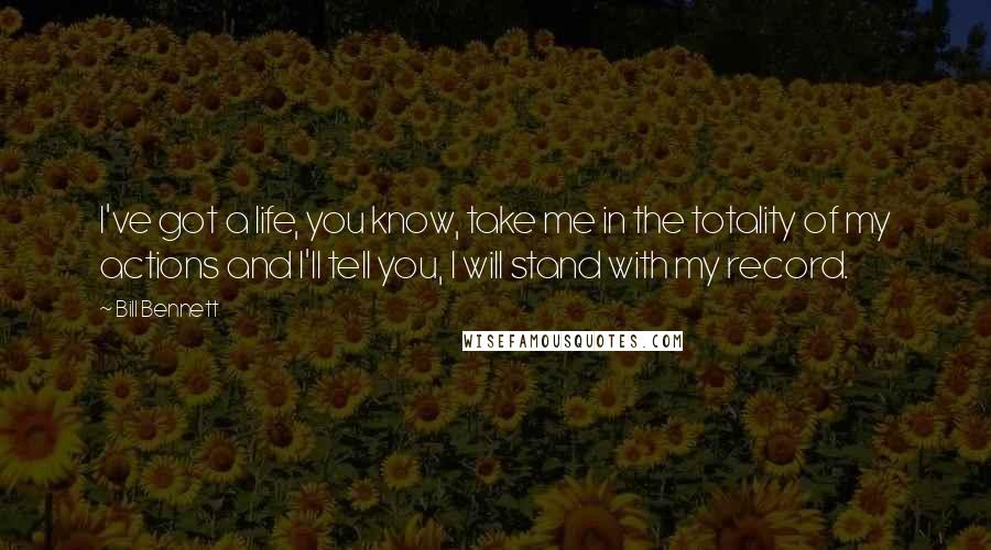 Bill Bennett Quotes: I've got a life, you know, take me in the totality of my actions and I'll tell you, I will stand with my record.