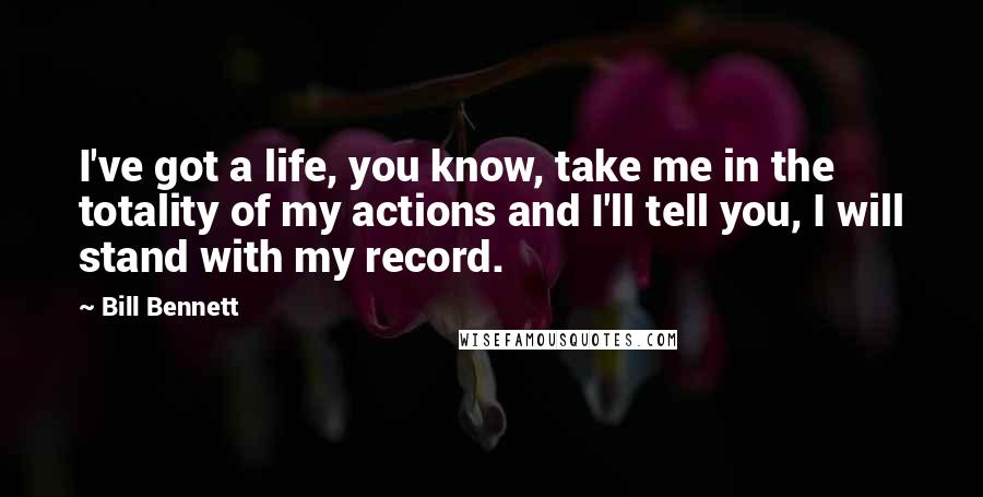 Bill Bennett Quotes: I've got a life, you know, take me in the totality of my actions and I'll tell you, I will stand with my record.