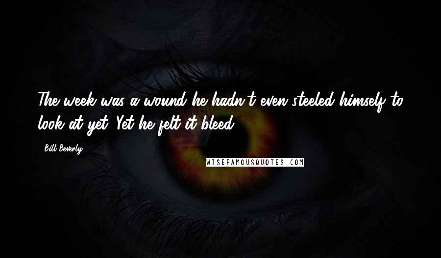 Bill Beverly Quotes: The week was a wound he hadn't even steeled himself to look at yet. Yet he felt it bleed.