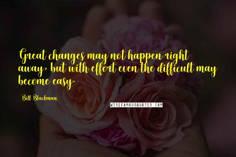 Bill Blackman Quotes: Great changes may not happen right away, but with effort even the difficult may become easy.