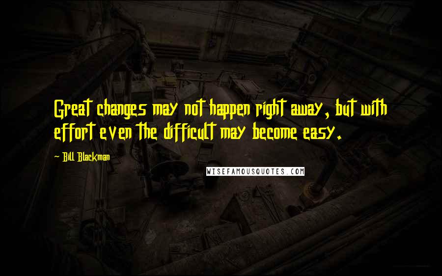 Bill Blackman Quotes: Great changes may not happen right away, but with effort even the difficult may become easy.