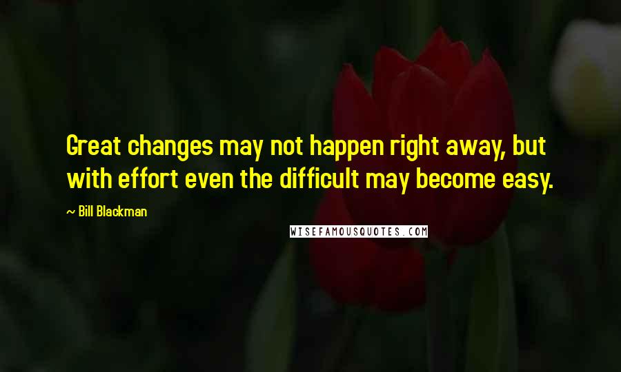 Bill Blackman Quotes: Great changes may not happen right away, but with effort even the difficult may become easy.