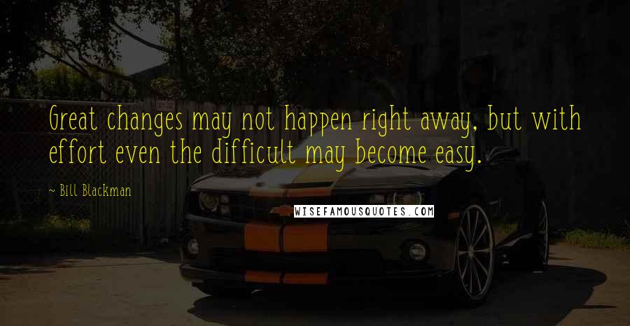 Bill Blackman Quotes: Great changes may not happen right away, but with effort even the difficult may become easy.