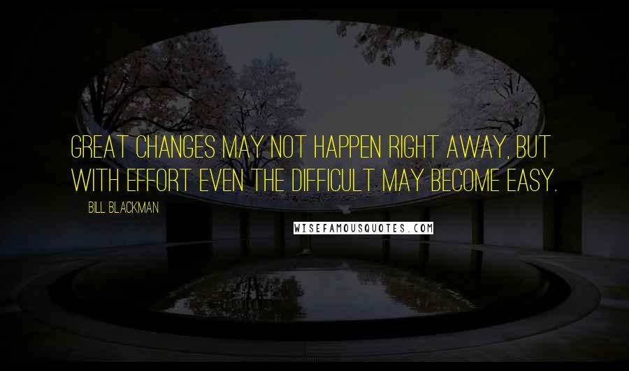 Bill Blackman Quotes: Great changes may not happen right away, but with effort even the difficult may become easy.
