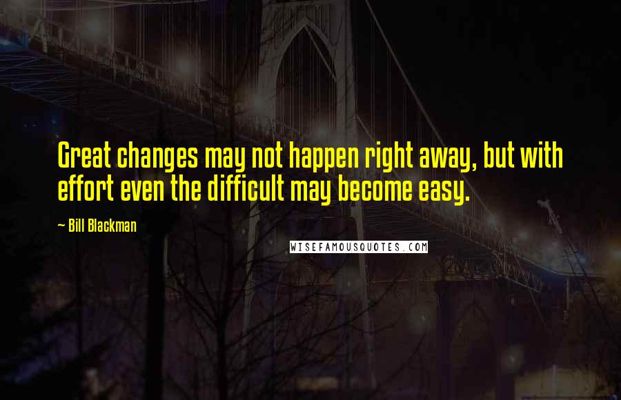 Bill Blackman Quotes: Great changes may not happen right away, but with effort even the difficult may become easy.