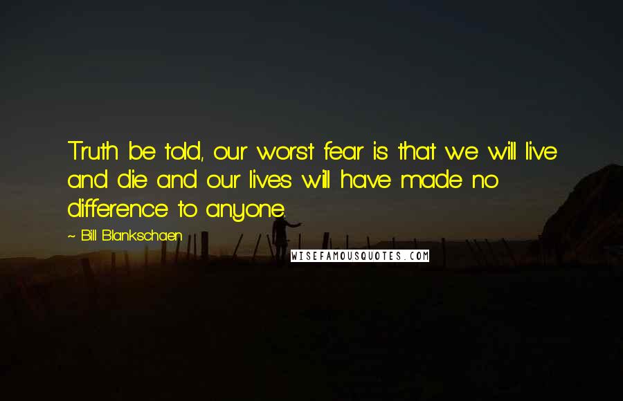 Bill Blankschaen Quotes: Truth be told, our worst fear is that we will live and die and our lives will have made no difference to anyone.