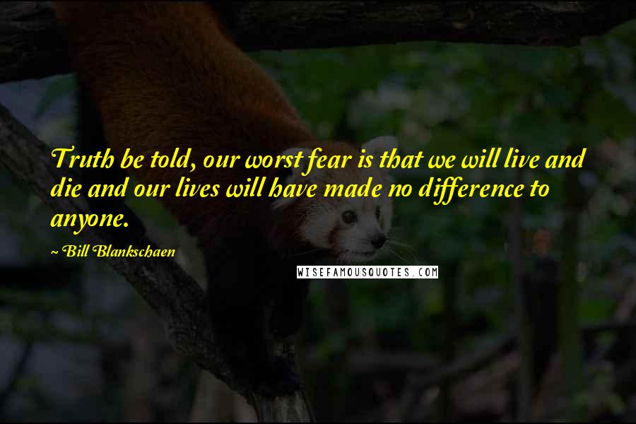 Bill Blankschaen Quotes: Truth be told, our worst fear is that we will live and die and our lives will have made no difference to anyone.