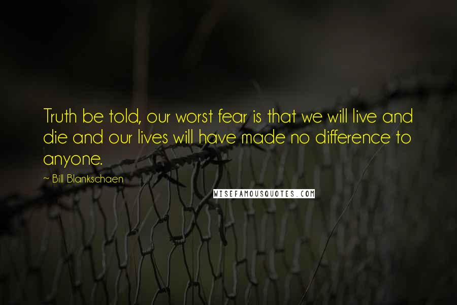 Bill Blankschaen Quotes: Truth be told, our worst fear is that we will live and die and our lives will have made no difference to anyone.