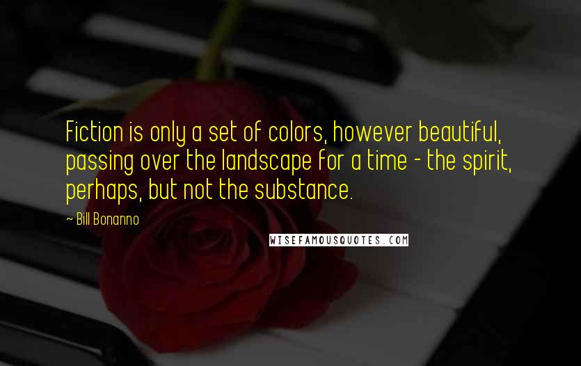 Bill Bonanno Quotes: Fiction is only a set of colors, however beautiful, passing over the landscape for a time - the spirit, perhaps, but not the substance.